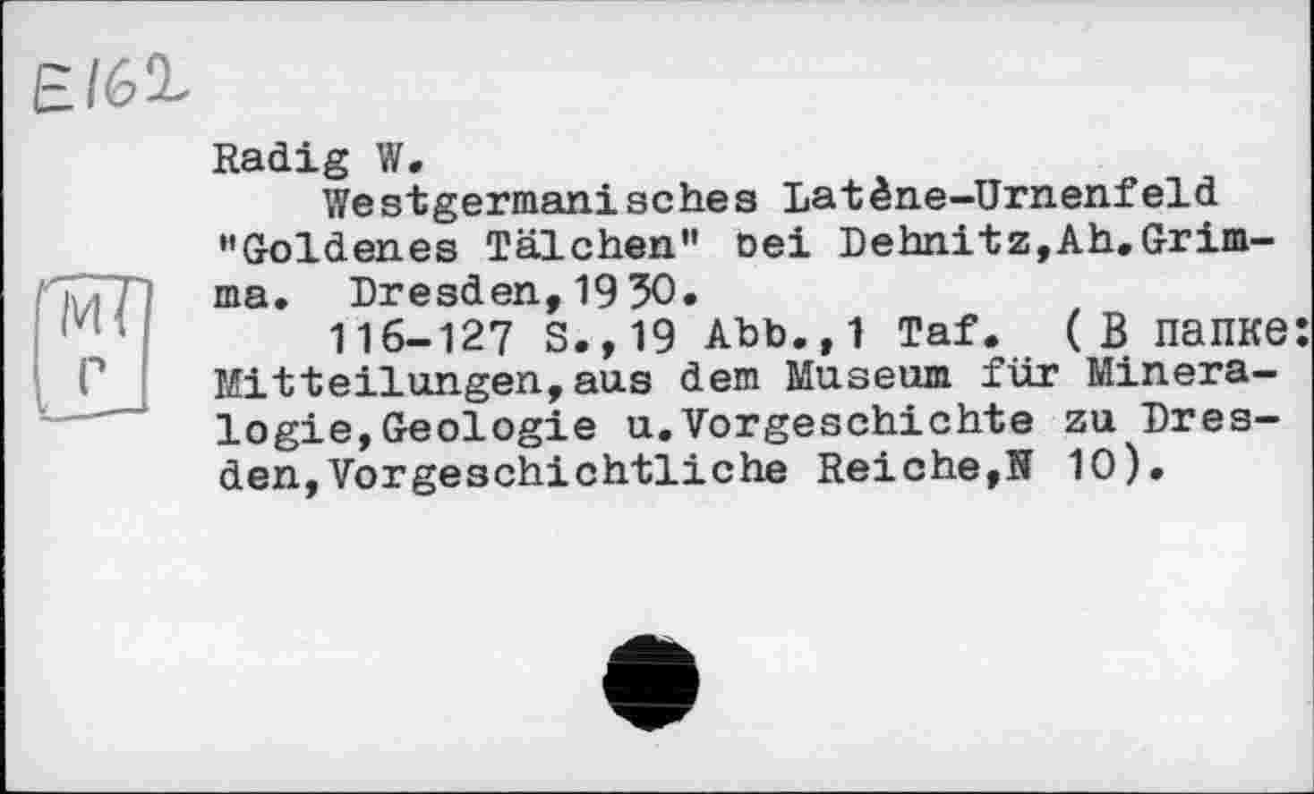 ﻿Є/61
Radig W.
Westgermanisches Latène-ürnenfeld "Goldenes Tälchen" oei Dehnitz,Ah.Grimma. Dresden,1950.
116-127 s.,19 Abb.,1 Taf. (В папке: Mitteilungen,aus dem Museum für Mineralogie, Geologie u.Vorgeschichte zu Dresden, Vorgeschichtliche Reiche,її 10).